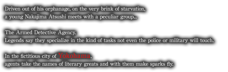 Driven out of his orphanage, on the very brink of starvation, a young Nakajima Atsushi meets with a peculiar group... The Armed Detective Agency. Legends say they specialize in the kind of tasks not even the police or military will touch. In the fictitious city of Yokohama, agents take the names of literary greats and with them make sparks fly.