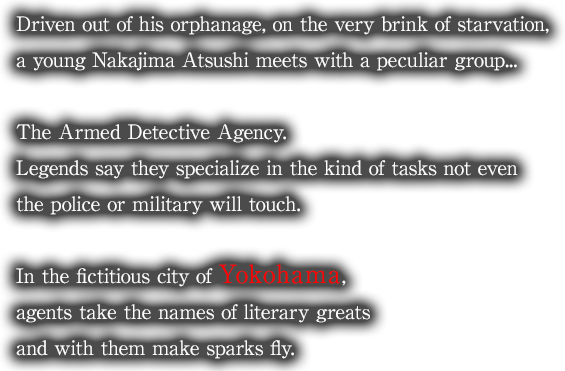 Driven out of his orphanage, on the very brink of starvation, a young Nakajima Atsushi meets with a peculiar group... The Armed Detective Agency. Legends say they specialize in the kind of tasks not even the police or military will touch. In the fictitious city of Yokohama, agents take the names of literary greats and with them make sparks fly.